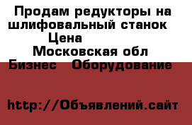 Продам редукторы на шлифовальный станок › Цена ­ 50 000 - Московская обл. Бизнес » Оборудование   